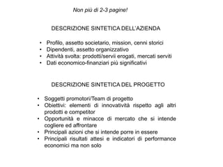 DESCRIZIONE SINTETICA DELL’AZIENDA
• Profilo, assetto societario, mission, cenni storici
• Dipendenti, assetto organizzativo
• Attività svolta: prodotti/servii erogati, mercati serviti
• Dati economico-finanziari più significativi
DESCRIZIONE SINTETICA DEL PROGETTO
• Soggetti promotori/Team di progetto
• Obiettivi: elementi di innovatività rispetto agli altri
prodotti e competitor
• Opportunità e minacce di mercato che si intende
cogliere ed affrontare
• Principali azioni che si intende porre in essere
• Principali risultati attesi e indicatori di performance
economici ma non solo
Non più di 2-3 pagine!
 