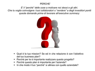 PERCHE’
E’ il “perché” delle cose a motivare noi stessi e gli altri.
Che tu voglia coinvolgere i tuoi collaboratori o “vendere” a degli investitori poniti
queste domande prima di lavorare all’executive summary:
 Qual è la tua mission? Se ed in che relazione è con l’obiettivo
del tuo business plan?
 Perché per te è importante realizzare questo progetto?
 Perché questo plan è importante per l’azienda?
 In che modo il tuo “perché” si allinea con quello aziendale?
 