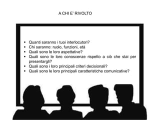 A CHI E’ RIVOLTO
 Quanti saranno i tuoi interlocutori?
 Chi saranno: ruolo, funzioni, età
 Quali sono le loro aspettative?
 Quali sono le loro conoscenze rispetto a ciò che stai per
presentargli?
 Quali sono i loro principali criteri decisionali?
 Quali sono le loro principali caratteristiche comunicative?
 