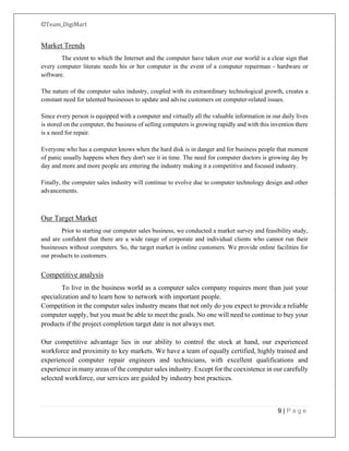 ©Team_DigiMart
9 | P a g e
Market Trends
The extent to which the Internet and the computer have taken over our world is a clear sign that
every computer literate needs his or her computer in the event of a computer repairman - hardware or
software.
The nature of the computer sales industry, coupled with its extraordinary technological growth, creates a
constant need for talented businesses to update and advise customers on computer-related issues.
Since every person is equipped with a computer and virtually all the valuable information in our daily lives
is stored on the computer, the business of selling computers is growing rapidly and with this invention there
is a need for repair.
Everyone who has a computer knows when the hard disk is in danger and for business people that moment
of panic usually happens when they don't see it in time. The need for computer doctors is growing day by
day and more and more people are entering the industry making it a competitive and focused industry.
Finally, the computer sales industry will continue to evolve due to computer technology design and other
advancements.
Our Target Market
Prior to starting our computer sales business, we conducted a market survey and feasibility study,
and are confident that there are a wide range of corporate and individual clients who cannot run their
businesses without computers. So, the target market is online customers. We provide online facilities for
our products to customers.
Competitive analysis
To live in the business world as a computer sales company requires more than just your
specialization and to learn how to network with important people.
Competition in the computer sales industry means that not only do you expect to provide a reliable
computer supply, but you must be able to meet the goals. No one will need to continue to buy your
products if the project completion target date is not always met.
Our competitive advantage lies in our ability to control the stock at hand, our experienced
workforce and proximity to key markets. We have a team of equally certified, highly trained and
experienced computer repair engineers and technicians, with excellent qualifications and
experience in many areas of the computer sales industry. Except for the coexistence in our carefully
selected workforce, our services are guided by industry best practices.
 