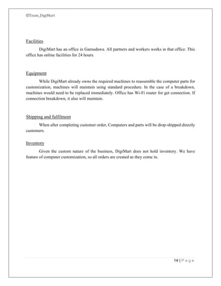 ©Team_DigiMart
14 | P a g e
Facilities
DigiMart has an office in Gamudawa. All partners and workers works in that office. This
office has online facilities for 24 hours.
Equipment
While DigiMart already owns the required machines to reassemble the computer parts for
customization, machines will maintain using standard procedure. In the case of a breakdown,
machines would need to be replaced immediately. Office has Wi-Fi router for get connection. If
connection breakdown, it also will maintain.
Shipping and fulfilment
When after completing customer order, Computers and parts will be drop-shipped directly
customers.
Inventory
Given the custom nature of the business, DigiMart does not hold inventory. We have
feature of computer customization, so all orders are created as they come in.
 