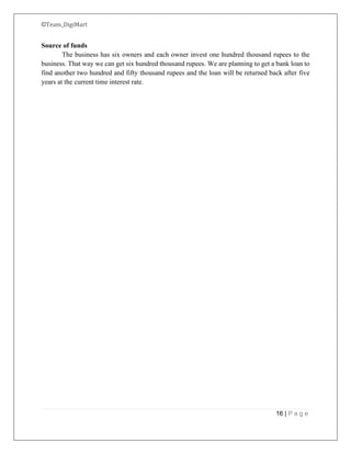 ©Team_DigiMart
16 | P a g e
Source of funds
The business has six owners and each owner invest one hundred thousand rupees to the
business. That way we can get six hundred thousand rupees. We are planning to get a bank loan to
find another two hundred and fifty thousand rupees and the loan will be returned back after five
years at the current time interest rate.
 
