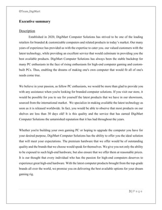 ©Team_DigiMart
3 | P a g e
Executive summary
Description
Established in 2020, DigiMart Computer Solutions has strived to be one of the leading
retailers for branded & customizable computers and related products in today’s market. Our many
years of experience has provided us with the expertise to cater you. our valued customers with the
latest technology, while providing an excellent service that would culminate in providing you the
best available products. DigiMart Computer Solutions has always been the stable backdrop for
many PC enthusiasts in the face of rising enthusiasm for high-end computer gaming and custom-
built PCs. Thus, enabling the dreams of making one's own computer that would fit all of one's
needs come true.
We believe in your passion, as fellow PC enthusiasts, we would be more than glad to provide you
with any assistance when you're looking for branded computer solutions. If you visit our store, it
would be possible for you to see for yourself the latest products that we have in our showroom,
sourced from the international market. We specialize in making available the latest technology as
soon as it is released worldwide. In fact, you would be able to observe that most products on our
shelves are less than 30 days old! It is this quality and the service that has earned DigiMart
Computer Solutions the untarnished reputation that it has had throughout the years.
Whether you're building your own gaming PC or hoping to upgrade the computer you have for
your desired purpose, DigiMart Computer Solutions has the ability to offer you the ideal solution
that will meet your expectations. The premium hardware that we offer would be of outstanding
quality and the brands that we choose would speak for themselves. We give you not only the ability
to be exposed to such high-end hardware, but also ensure that we offer them at reasonable prices.
It is our thought that every individual who has the passion for high-end computers deserves to
experience great high-end hardware. With the latest computer products brought from the top-grade
brands all over the world, we promise you on delivering the best available options for your dream
gaming rig.
 