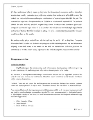 ©Team_DigiMart
4 | P a g e
We have understood what it means to be trusted by thousands of customers, and we intend on
keeping that trust by continuing to provide you with the best products for affordable prices. We
make it our responsibility to attend to your requirements of structuring the ideal PC for you. The
personalized experience that you can have at DigiMart as a customer is unparalleled. The business
owners are also actively involved in providing advice to choose and customize your ideal
computer. Our fervent hope would be to let you have the best product for the budget at your hand,
and we know that our direct involvement in letting you have a wider understanding on the products
would contribute to this greatly.
Technology today plays a significant role in evolving the world. We at DigiMart Computer
Solutions always execute our promises keeping you as our top most priority, and we believe that
adapting to the tech scene in the world on par with the international scale has given us the
opportunity to be who we are today; a pioneer in the field of computer products in the country.
Company overview
Business structure
DigiMart Company that intend starting small in Gamudawa, Kamburupitiya, but hopes to grow big
in order to compete with leading computer sales and services companies in Sri Lanka.
We are aware of the importance of building a solid business structure that can support the picture of the
kind of world class business we want to own. Therefore, we are committed to only hire the best hands
within our area of operations.
DigiMart Center, we will ensure that we hire people that are qualified, hardworking, creative, customer
centric and are ready to work to help us build a prosperous business that will benefit all the stake holders.
As a matter of fact, profit-sharing arrangement will be made available to all our senior management staff
and it will be based on their performance for a period of five years or more as agreed by the board of trustees
of the company. In view of the above, we have decided to hire qualified and competent hands to occupy
the following positions;
• Chief Executive Officer
• Store Manager
• Head, Technical Services
 
