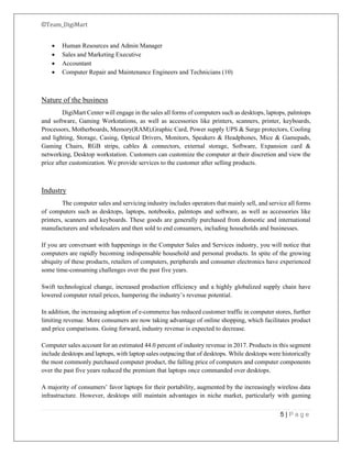 ©Team_DigiMart
5 | P a g e
• Human Resources and Admin Manager
• Sales and Marketing Executive
• Accountant
• Computer Repair and Maintenance Engineers and Technicians (10)
Nature of the business
DigiMart Center will engage in the sales all forms of computers such as desktops, laptops, palmtops
and software, Gaming Workstations, as well as accessories like printers, scanners, printer, keyboards,
Processors, Motherboards, Memory(RAM),Graphic Card, Power supply UPS & Surge protectors, Cooling
and lighting, Storage, Casing, Optical Drivers, Monitors, Speakers & Headphones, Mice & Gamepads,
Gaming Chairs, RGB strips, cables & connectors, external storage, Software, Expansion card &
networking, Desktop workstation. Customers can customize the computer at their discretion and view the
price after customization. We provide services to the customer after selling products.
Industry
The computer sales and servicing industry includes operators that mainly sell, and service all forms
of computers such as desktops, laptops, notebooks, palmtops and software, as well as accessories like
printers, scanners and keyboards. These goods are generally purchased from domestic and international
manufacturers and wholesalers and then sold to end consumers, including households and businesses.
If you are conversant with happenings in the Computer Sales and Services industry, you will notice that
computers are rapidly becoming indispensable household and personal products. In spite of the growing
ubiquity of these products, retailers of computers, peripherals and consumer electronics have experienced
some time-consuming challenges over the past five years.
Swift technological change, increased production efficiency and a highly globalized supply chain have
lowered computer retail prices, hampering the industry’s revenue potential.
In addition, the increasing adoption of e-commerce has reduced customer traffic in computer stores, further
limiting revenue. More consumers are now taking advantage of online shopping, which facilitates product
and price comparisons. Going forward, industry revenue is expected to decrease.
Computer sales account for an estimated 44.0 percent of industry revenue in 2017. Products in this segment
include desktops and laptops, with laptop sales outpacing that of desktops. While desktops were historically
the most commonly purchased computer product, the falling price of computers and computer components
over the past five years reduced the premium that laptops once commanded over desktops.
A majority of consumers’ favor laptops for their portability, augmented by the increasingly wireless data
infrastructure. However, desktops still maintain advantages in niche market, particularly with gaming
 