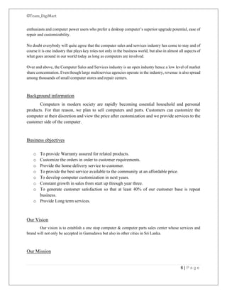 ©Team_DigiMart
6 | P a g e
enthusiasts and computer power users who prefer a desktop computer’s superior upgrade potential, ease of
repair and customizability.
No doubt everybody will quite agree that the computer sales and services industry has come to stay and of
course it is one industry that plays key roles not only in the business world, but also in almost all aspects of
what goes around in our world today as long as computers are involved.
Over and above, the Computer Sales and Services industry is an open industry hence a low level of market
share concentration. Even though large multiservice agencies operate in the industry, revenue is also spread
among thousands of small computer stores and repair centers.
Background information
Computers in modern society are rapidly becoming essential household and personal
products. For that reason, we plan to sell computers and parts. Customers can customize the
computer at their discretion and view the price after customization and we provide services to the
customer side of the computer.
Business objectives
o To provide Warranty assured for related products.
o Customize the orders in order to customer requirements.
o Provide the home delivery service to customer.
o To provide the best service available to the community at an affordable price.
o To develop computer customization in next years.
o Constant growth in sales from start up through year three.
o To generate customer satisfaction so that at least 40% of our customer base is repeat
business.
o Provide Long term services.
Our Vision
Our vision is to establish a one stop computer & computer parts sales center whose services and
brand will not only be accepted in Gamudawa but also in other cities in Sri Lanka.
Our Mission
 