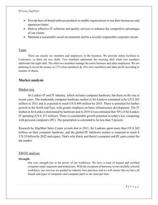 ©Team_DigiMart
7 | P a g e
➢ Provide best-of-breed software products to enable organizations to run their businesses and
operations better
➢ Deliver effective IT solutions and quality services to enhance the competitive advantages
of our clients
➢ Maintain a sustainable social environment and be a socially responsible corporate citizen
Team
There are mainly six members and employees in the business. We provide online facilities to
Customers, so there are two shifts. Two members administer the morning shift while two members
administer the night shift. The other two members manage the entire business and other employees. We are
planning to invest the money as 17% (four members) & 16% (two members) and share profit according to
number of shares.
Market analysis
Market size
Sri Lanka's IT and IT industry, which includes computer hardware, has been on the rise in
recent years. The marketable computer hardware market in Sri Lanka is estimated to be US $ 265
million in 2011 and is expected to reach US $ 489 million by 2015. There is potential for further
growth in the North and East, with greater emphasis on basic infrastructure development. The IT
market in Sri Lanka is dominated by hardware and in 2010 it was estimated that 70% of Sri Lanka's
IT spending (US $ 227 million). There is considerable growth potential in today's low computing
with personal computers (PC). The penetration is estimated to be less than 5 percent.
Research by DigiMart Sales Center reveals that in 2011, Sri Lankans spent more than US $ 265
million on their computer hardware, and the global PC hardware market is expected to reach $
370.33 billion by 2022 and expect. That's why Harry and Barry's computer and PC parts center fits
the market.
SWOT analysis
Strength:
Our core strength lies in the power of our workforce. We have a team of trained and certified
computer repair engineers and technicians. With the exception of harmony in our carefully selected
workforce, our services are guided by industry best practices and we will ensure that we have all
brands and types of computers and computer parts in our store per time.
 