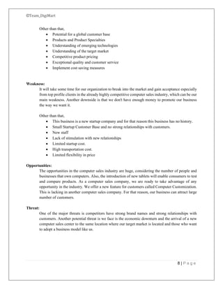 ©Team_DigiMart
8 | P a g e
Other than that,
• Potential for a global customer base
• Products and Product Specialties
• Understanding of emerging technologies
• Understanding of the target market
• Competitive product pricing
• Exceptional quality and customer service
• Implement cost saving measures
Weakness:
It will take some time for our organization to break into the market and gain acceptance especially
from top profile clients in the already highly competitive computer sales industry, which can be our
main weakness. Another downside is that we don't have enough money to promote our business
the way we want it.
Other than that,
• This business is a new startup company and for that reason this business has no history.
• Small Startup Customer Base and no strong relationships with customers.
• New staff
• Lack of stimulation with new relationships
• Limited startup cost.
• High transportation cost.
• Limited flexibility in price
Opportunities:
The opportunities in the computer sales industry are huge, considering the number of people and
businesses that own computers. Also, the introduction of new tablets will enable consumers to test
and compare products. As a computer sales company, we are ready to take advantage of any
opportunity in the industry. We offer a new feature for customers called Computer Customization.
This is lacking in another computer sales company. For that reason, our business can attract large
number of customers.
Threat:
One of the major threats is competitors have strong brand names and strong relationships with
customers. Another potential threat is we face is the economic downturn and the arrival of a new
computer sales center to the same location where our target market is located and those who want
to adopt a business model like us.
 