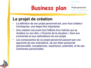 Définition
                                                     Idée

                 Business plan                       Projet personnel
                                                     Étude commerciale
                                                     Étude Technique


Le projet de création
•   La définition de son projet personnel est, pour tout créateur
    d’entreprise, une étape très importante.
•   Une création est avant tout l'affaire d'un individu qui se
    révèlera ou non être « l'homme de la situation » face aux
    contraintes et aux sollicitations de son projet.
•   Les composantes de ce projet personnel passent par une
    approche de ses motivations, de son bilan personnel
    (personnalité, compétences, expérience, potentiel), et de ses
    contraintes personnelles
 