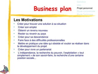 Définition
                                                           Idée

                   Business plan                           Projet personnel
                                                           Étude commerciale
                                                           Étude Technique

Les Motivations
•   Créer pour trouver une solution à sa situation
•    Créer son emploi
•    Obtenir un revenu nouveau
•    Rester ou revenir au pays
•    Créer pour sa descendance
•    Faire face à des difficultés professionnelles
•    Mettre en pratique une idée qui obsède et vouloir se réaliser dans
    le développement du projet
•    Créer pour vivre un partenariat
•    L’indépendance, la recherche du pouvoir, l’exploitation « tout
    simplement » de son savoir-faire, la recherche d’une certaine
    position sociale...
 