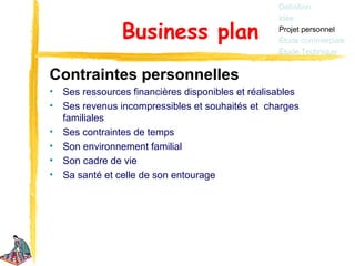 Définition
                                                    Idée

                 Business plan                      Projet personnel
                                                    Étude commerciale
                                                    Étude Technique


Contraintes personnelles
•   Ses ressources financières disponibles et réalisables
•   Ses revenus incompressibles et souhaités et charges
    familiales
•   Ses contraintes de temps
•   Son environnement familial
•   Son cadre de vie
•   Sa santé et celle de son entourage
 