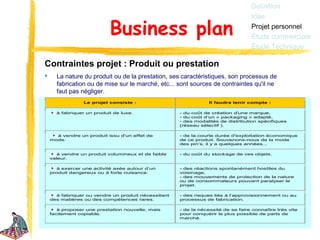 Définition
                                                                                  Idée

                           Business plan                                          Projet personnel
                                                                                  Étude commerciale
                                                                                  Étude Technique

Contraintes projet : Produit ou prestation
     La nature du produit ou de la prestation, ses caractéristiques, son processus de
      fabrication ou de mise sur le marché, etc... sont sources de contraintes qu'il ne
      faut pas négliger.
                 Le projet consiste :                            Il faudra tenir compte :

      à fabriquer un produit de luxe.                - du coût de création d'une marque,
                                                     - du coût d’un « packaging » adapté,
                                                     - des modalités de distribution spécifiques
                                                     (réseau sélectif ).

      à vendre un produit issu d'un effet de         - de la courte durée d'exploitation économique
    mode.                                            de ce produit. Souvenons-nous de la mode
                                                     des pin’s, il y a quelques années...

       à vendre un produit volumineux et de faible   - du coût du stockage de ces objets.
    valeur.

       à exercer une activité axée autour d’un       - des réactions spontanément hostiles du
    produit dangereux ou à forte nuisance.           voisinage,
                                                     - des mouvements de protection de la nature
                                                     ou de consommateurs pouvant paralyser le
                                                     projet.

      à fabriquer ou vendre un produit nécessitant   - des risques liés à l’approvisionnement ou au
    des matières ou des compétences rares.           processus de fabrication.

       à proposer une prestation nouvelle, mais      - de la nécessité de se faire connaître très vite
    facilement copiable.                             pour conquérir le plus possible de parts de
                                                     marché.
 