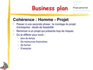 Définition
                                                  Idée

                  Business plan                   Projet personnel
                                                  Étude commerciale
                                                  Étude Technique


Cohérence : Homme - Projet
•   Passer à une seconde phase : le montage du projet
    d’entreprise : étude de faisabilité
•   Renoncer à un projet qui présente trop de risques
•   Ou le différer pour avoir :
    –   plus de temps
    –   De ressources financières
    –   Se former
    –   S’associer
 
