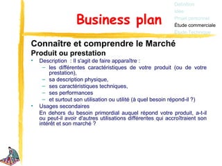 Définition
                                                              Idée

                   Business plan                              Projet personnel
                                                              Étude commerciale
                                                              Étude Technique

Connaître et comprendre le Marché
Produit ou prestation
•   Description : Il s'agit de faire apparaître :
      – les différentes caractéristiques de votre produit (ou de votre
        prestation),
      – sa description physique,
      – ses caractéristiques techniques,
      – ses performances
      – et surtout son utilisation ou utilité (à quel besoin répond-il ?)
•   Usages secondaires
    En dehors du besoin primordial auquel répond votre produit, a-t-il
    ou peut-il avoir d'autres utilisations différentes qui accroîtraient son
    intérêt et son marché ?
 