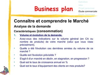 Définition
                                                        Idée

                 Business plan                          Projet personnel
                                                        Étude commerciale
                                                        Étude Technique


Connaître et comprendre le Marché
Analyse de la demande
Caractéristiques (consommation)
1.   Volume et évolution de la demande.
•    Avez-vous des indications sur le volume général (en CA ou
     nombre de produits) de votre marché (celui que vous visez
     précisément).
•    Quelle a été l'évolution ces dernières années du volume de ce
     marché ?
•    Quelle est l'évolution prévisible ?
•    S'agit-il d'un marché en déclin, en stagnation, en progression ?
•    Quel est le taux de croissance annuel en %
•    Quel est le taux d’équipement des clients en mes produits?
 
