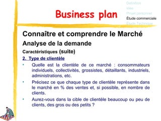 Définition
                                                        Idée

                 Business plan                          Projet personnel
                                                        Étude commerciale
                                                        Étude Technique


Connaître et comprendre le Marché
Analyse de la demande
Caractéristiques (suite)
2. Type de clientèle
•   Quelle est la clientèle de ce marché : consommateurs
    individuels, collectivités, grossistes, détaillants, industriels,
    administrations, etc.
•   Précisez ce que chaque type de clientèle représente dans
    le marché en % des ventes et, si possible, en nombre de
    clients.
•   Aurez-vous dans la cible de clientèle beaucoup ou peu de
    clients, des gros ou des petits ?
 