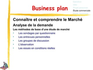Définition
                                             Idée

              Business plan                  Projet personnel
                                             Étude commerciale
                                             Étude Technique


Connaître et comprendre le Marché
Analyse de la demande
Les méthodes de base d’une étude de marché
•   Les sondages par questionnaire
•   Les entrevues personnelles
•   Les groupes de discussion
•   L'observation
•   Les essais en conditions réelles
 