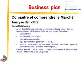 Définition
                                                             Idée

                  Business plan                              Projet personnel
                                                             Étude commerciale
                                                             Étude Technique


Connaître et comprendre le Marché
Analyse de l’offre
Caractéristiques
•    Avant de détailler vos plus gros concurrents, indiquez quelles sont les
     caractéristiques générales de l'offre sur ce marché. Exemples :
    –    Concentration
    –     multitude de concurrents,
    –    intensité concurrentielle,
    –    type de distribution généralement choisi,
    –    marché, caractéristiques de leurs produits, réputation, politique
         commerciale, etc... évolution technologique, ...
•    Précisez ensuite quels sont vos principaux concurrents et indiquez pour
     chacun : ancienneté, taille, CA, part de
 