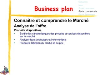 Définition
                                                          Idée

                 Business plan                            Projet personnel
                                                          Étude commerciale
                                                          Étude Technique


Connaître et comprendre le Marché
Analyse de l’offre
Produits disponibles
•   Étudier les caractéristiques des produits et services disponibles
    sur le marché
•   Analyser leurs avantages et inconvénients
•   Première définition du produit et du prix
 