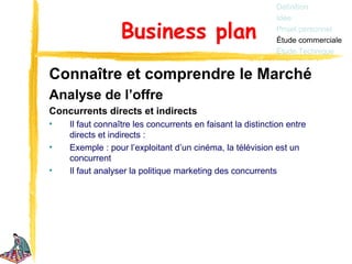 Définition
                                                            Idée

                  Business plan                             Projet personnel
                                                            Étude commerciale
                                                            Étude Technique


Connaître et comprendre le Marché
Analyse de l’offre
Concurrents directs et indirects
•   Il faut connaître les concurrents en faisant la distinction entre
    directs et indirects :
•   Exemple : pour l’exploitant d’un cinéma, la télévision est un
    concurrent
•   Il faut analyser la politique marketing des concurrents
 