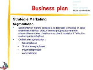 Définition
                                                         Idée

                 Business plan                           Projet personnel
                                                         Étude commerciale
                                                         Étude Technique


Stratégie Marketing
Segmentation
•    Segmenter un marché consiste à le découper le marché en sous-
     ensembles distincts, chacun de ces groupes pouvant être
     raisonnablement être choisi comme cible à atteindre à l’aide d’un
     marketing mix spécifique
•    Critères de segmentation :
    – Géographique
    – Socio-démographique
    – Psychographiques
    – comportement
 