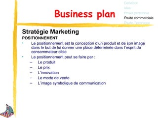 Définition
                                                        Idée

                 Business plan                          Projet personnel
                                                        Étude commerciale
                                                        Étude Technique

Stratégie Marketing
POSITIONNEMENT
•   Le positionnement est la conception d’un produit et de son image
    dans le but de lui donner une place déterminée dans l’esprit du
    consommateur cible
•   Le positionnement peut se faire par :
   – Le produit
   – Le prix
   – L’innovation
   – Le mode de vente
   – L’image symbolique de communication
 
