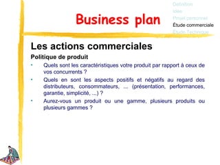 Définition
                                                         Idée

                 Business plan                           Projet personnel
                                                         Étude commerciale
                                                         Étude Technique


Les actions commerciales
Politique de produit
•   Quels sont les caractéristiques votre produit par rapport à ceux de
    vos concurrents ?
•   Quels en sont les aspects positifs et négatifs au regard des
    distributeurs, consommateurs, ... (présentation, performances,
    garantie, simplicité, ...) ?
•   Aurez-vous un produit ou une gamme, plusieurs produits ou
    plusieurs gammes ?
 