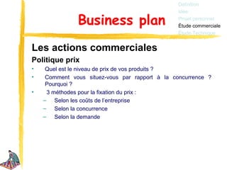 Définition
                                                 Idée

               Business plan                     Projet personnel
                                                 Étude commerciale
                                                 Étude Technique


Les actions commerciales
Politique prix
•    Quel est le niveau de prix de vos produits ?
•    Comment vous situez-vous par rapport à la concurrence ?
     Pourquoi ?
•    3 méthodes pour la fixation du prix :
    – Selon les coûts de l’entreprise
    – Selon la concurrence
    – Selon la demande
 