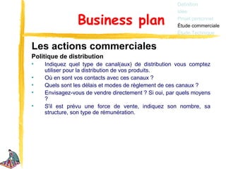 Définition
                                                      Idée

                Business plan                         Projet personnel
                                                      Étude commerciale
                                                      Étude Technique


Les actions commerciales
Politique de distribution
•   Indiquez quel type de canal(aux) de distribution vous comptez
    utiliser pour la distribution de vos produits.
•   Où en sont vos contacts avec ces canaux ?
•   Quels sont les délais et modes de règlement de ces canaux ?
•   Envisagez-vous de vendre directement ? Si oui, par quels moyens
    ?
•   S'il est prévu une force de vente, indiquez son nombre, sa
    structure, son type de rémunération.
 