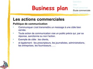 Définition
                                                           Idée

                 Business plan                             Projet personnel
                                                           Étude commerciale
                                                           Étude Technique


Les actions commerciales
Politique de communication
•   Communiquer c’est transmettre un message à une cible bien
    cernée.
•   Toute action de communication vise un public précis qui, par sa
    réponse, sanctionne ou non l’action.
•   Exemple de cible : les clients,
•   et également : les prescripteurs, les journalistes, administrations,
    les entreprises, les fournisseurs……
 