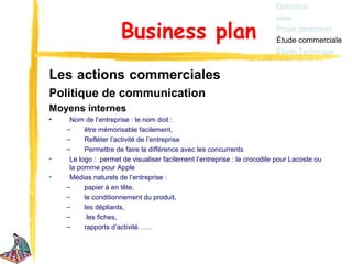 Définition
                                                                          Idée

                      Business plan                                       Projet personnel
                                                                          Étude commerciale
                                                                          Étude Technique


Les actions commerciales
Politique de communication
Moyens internes
•    Nom de l’entreprise : le nom doit :
    –     être mémorisable facilement,
    –     Refléter l’activité de l’entreprise
    –     Permettre de faire la différence avec les concurrents
•    Le logo : permet de visualiser facilement l’entreprise : le crocodile pour Lacoste ou
     la pomme pour Apple
•    Médias naturels de l’entreprise :
    –     papier à en tête,
    –     le conditionnement du produit,
    –     les dépliants,
    –      les fiches,
    –     rapports d’activité……
 