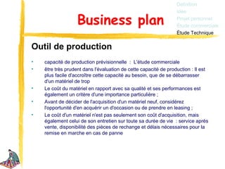 Définition
                                                                 Idée

                   Business plan                                 Projet personnel
                                                                 Étude commerciale
                                                                 Étude Technique


Outil de production
•   capacité de production prévisionnelle : L'étude commerciale
•   être très prudent dans l'évaluation de cette capacité de production : Il est
    plus facile d'accroître cette capacité au besoin, que de se débarrasser
    d'un matériel de trop
•   Le coût du matériel en rapport avec sa qualité et ses performances est
    également un critère d'une importance particulière ;
•   Avant de décider de l'acquisition d'un matériel neuf, considérez
    l'opportunité d'en acquérir un d'occasion ou de prendre en leasing ;
•   Le coût d'un matériel n'est pas seulement son coût d'acquisition, mais
    également celui de son entretien sur toute sa durée de vie : service après
    vente, disponibilité des pièces de rechange et délais nécessaires pour la
    remise en marche en cas de panne
 