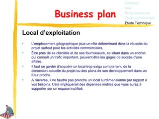 Définition
                                                                Idée

                  Business plan                                 Projet personnel
                                                                Étude commerciale
                                                                Étude Technique


Local d’exploitation
•   L'emplacement géographique joue un rôle déterminant dans la réussite du
    projet surtout pour les activités commerciales.
•   Être près de sa clientèle et de ses fournisseurs, se situer dans un endroit
    qui connaît un trafic important, peuvent être les gages de succès d'une
    affaire,
•   Il faut se garder d'acquérir un local trop exigu compte tenu de la
    dimension actuelle du projet ou des plans de son développement dans un
    futur proche.
•   A l'inverse, il ne faudra pas prendre un local surdimensionné par rapport à
    vos besoins. Cela impliquerait des dépenses inutiles que vous aurez à
    supporter sur un espace inutilisé.
 