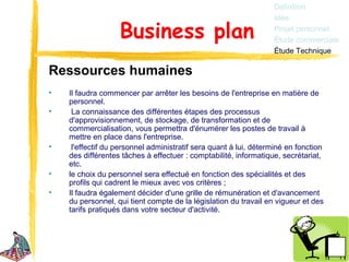 Définition
                                                                  Idée

                   Business plan                                  Projet personnel
                                                                  Étude commerciale
                                                                  Étude Technique

Ressources humaines
•   Il faudra commencer par arrêter les besoins de l'entreprise en matière de
    personnel.
•    La connaissance des différentes étapes des processus
    d'approvisionnement, de stockage, de transformation et de
    commercialisation, vous permettra d'énumérer les postes de travail à
    mettre en place dans l'entreprise.
•    l'effectif du personnel administratif sera quant à lui, déterminé en fonction
    des différentes tâches à effectuer : comptabilité, informatique, secrétariat,
    etc.
•   le choix du personnel sera effectué en fonction des spécialités et des
    profils qui cadrent le mieux avec vos critères ;
•   Il faudra également décider d'une grille de rémunération et d'avancement
    du personnel, qui tient compte de la législation du travail en vigueur et des
    tarifs pratiqués dans votre secteur d'activité.
 