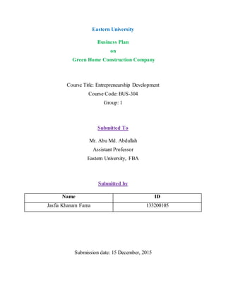 Eastern University
Business Plan
on
Green Home Construction Company
Course Title: Entrepreneurship Development
Course Code: BUS-304
Group: 1
Submitted To
Mr. Abu Md. Abdullah
Assistant Professor
Eastern University, FBA
Submitted by
Name ID
Jasfia Khanam Fama 133200105
Submission date: 15 December, 2015
 