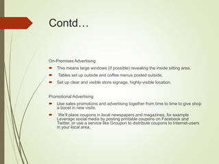 Contd…
On-Premises Advertising
 This means large windows (if possible) revealing the inside sitting area.
 Tables set up outside and coffee menus posted outside.
 Set up clear and visible store signage, highly-visible location.
Promotional Advertising
 Use sales promotions and advertising together from time to time to give shop
a boost in new visits.
 We’ll place coupons in local newspapers and magazines, for example
Leverage social media by posting printable coupons on Facebook and
Twitter, or use a service like Groupon to distribute coupons to Internet-users
in your local area.
 