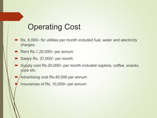 Operating Cost
 Rs. 8,000/- for utilities per month included fuel, water and electricity
charges.
 Rent Rs.1,20,000/- per annum
 Salary Rs. 37,000/- per month
 Supply cost Rs.20,000/- per month included napkins, coffee, snacks,
cups etc.
 Advertising cost Rs.40,000 per annum
 Insurances of Rs. 10,000/- per annum
 