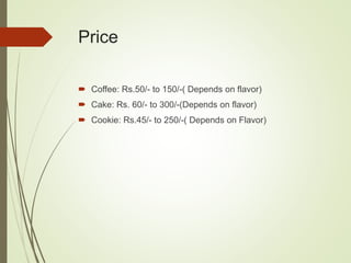 Price
 Coffee: Rs.50/- to 150/-( Depends on flavor)
 Cake: Rs. 60/- to 300/-(Depends on flavor)
 Cookie: Rs.45/- to 250/-( Depends on Flavor)
 