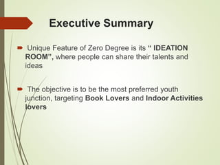 Executive Summary
 Unique Feature of Zero Degree is its “ IDEATION
ROOM”, where people can share their talents and
ideas
 The objective is to be the most preferred youth
junction, targeting Book Lovers and Indoor Activities
lovers
 
