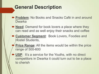 General Description
 Problem: No Books and Snacks Café in and around
Dwarka
 Need: Demand for book lovers a place where they
can read and as well enjoy their snacks and coffee
 Customer Segment: Book Lovers, Foodies and
Hostel Students,
 Price Range: All the items would be within the price
range of 500-600
 USP: It’s a service for the Youths, with no direct
competitors in Dwarka it could turn out to be a place
to cherish
 