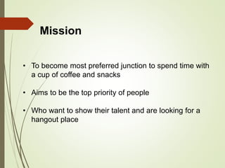 • To become most preferred junction to spend time with
a cup of coffee and snacks
• Aims to be the top priority of people
• Who want to show their talent and are looking for a
hangout place
Mission
 