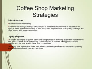 Coffee Shop Marketing
Strategies
Suite of Services
•word-of-mouth advertising
•Offer free Wi-Fi in your shop, for example, to install electrical outlets at each table for
laptops. Book live entertainment in your shop on a regular basis, host poetry readings and
other events with a community feel.
Loyalty Programs
• It can be as simple as punch cards with the promise of receiving every Nth cup of coffee
free, which can be attractive to daily coffee drinkers. Consider taking your incentive
programs to the next level to beat your competitors.
•providing free products of some kind when customer spend certain amounts – possibly
increasing the value of freebies over time.
 