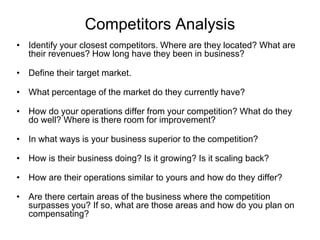 Competitors Analysis
• Identify your closest competitors. Where are they located? What are
their revenues? How long have they been in business?
• Define their target market.
• What percentage of the market do they currently have?
• How do your operations differ from your competition? What do they
do well? Where is there room for improvement?
• In what ways is your business superior to the competition?
• How is their business doing? Is it growing? Is it scaling back?
• How are their operations similar to yours and how do they differ?
• Are there certain areas of the business where the competition
surpasses you? If so, what are those areas and how do you plan on
compensating?
 