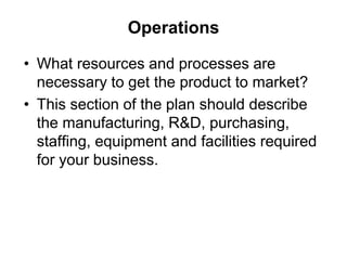 Operations
• What resources and processes are
necessary to get the product to market?
• This section of the plan should describe
the manufacturing, R&D, purchasing,
staffing, equipment and facilities required
for your business.
 