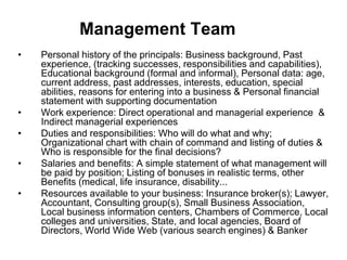 Management Team
• Personal history of the principals: Business background, Past
experience, (tracking successes, responsibilities and capabilities),
Educational background (formal and informal), Personal data: age,
current address, past addresses, interests, education, special
abilities, reasons for entering into a business & Personal financial
statement with supporting documentation
• Work experience: Direct operational and managerial experience &
Indirect managerial experiences
• Duties and responsibilities: Who will do what and why;
Organizational chart with chain of command and listing of duties &
Who is responsible for the final decisions?
• Salaries and benefits: A simple statement of what management will
be paid by position; Listing of bonuses in realistic terms, other
Benefits (medical, life insurance, disability...
• Resources available to your business: Insurance broker(s); Lawyer,
Accountant, Consulting group(s), Small Business Association,
Local business information centers, Chambers of Commerce, Local
colleges and universities, State, and local agencies, Board of
Directors, World Wide Web (various search engines) & Banker
 
