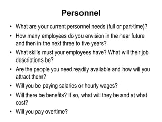 Personnel
• What are your current personnel needs (full or part-time)?
• How many employees do you envision in the near future
and then in the next three to five years?
• What skills must your employees have? What will their job
descriptions be?
• Are the people you need readily available and how will you
attract them?
• Will you be paying salaries or hourly wages?
• Will there be benefits? If so, what will they be and at what
cost?
• Will you pay overtime?
 