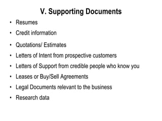 V. Supporting Documents
• Resumes
• Credit information
• Quotations/ Estimates
• Letters of Intent from prospective customers
• Letters of Support from credible people who know you
• Leases or Buy/Sell Agreements
• Legal Documents relevant to the business
• Research data
 