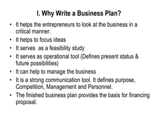 I. Why Write a Business Plan?
• It helps the entrepreneurs to look at the business in a
critical manner.
• It helps to focus ideas
• It serves as a feasibility study
• It serves as operational tool (Defines present status &
future possibilities)
• It can help to manage the business
• It is a strong communication tool. It defines purpose,
Competition, Management and Personnel.
• The finished business plan provides the basis for financing
proposal.
 
