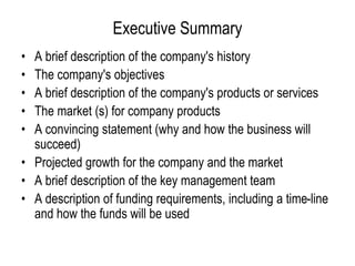 Executive Summary
• A brief description of the company's history
• The company's objectives
• A brief description of the company's products or services
• The market (s) for company products
• A convincing statement (why and how the business will
succeed)
• Projected growth for the company and the market
• A brief description of the key management team
• A description of funding requirements, including a time-line
and how the funds will be used
 