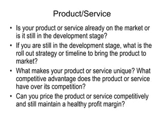 Product/Service
• Is your product or service already on the market or
is it still in the development stage?
• If you are still in the development stage, what is the
roll out strategy or timeline to bring the product to
market?
• What makes your product or service unique? What
competitive advantage does the product or service
have over its competition?
• Can you price the product or service competitively
and still maintain a healthy profit margin?
 